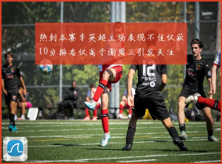 热刺本赛季英超主场表现不佳仅获10分排名仅高于谢周三引发关注