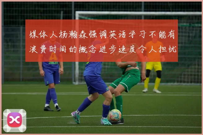 媒体人杨瀚森强调英语学习不能有浪费时间的概念进步速度令人担忧