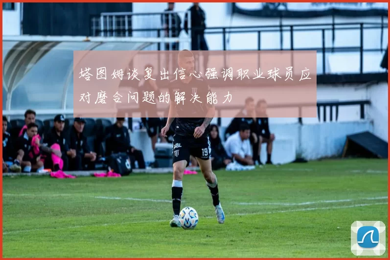 塔图姆谈复出信心强调职业球员应对磨合问题的解决能力