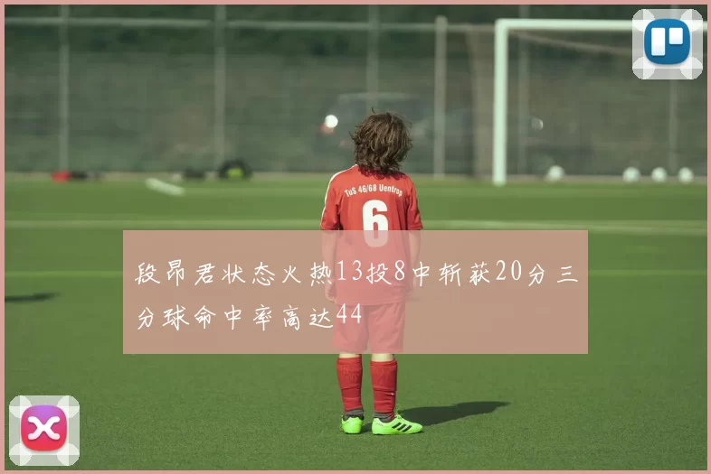 段昂君状态火热13投8中斩获20分三分球命中率高达44