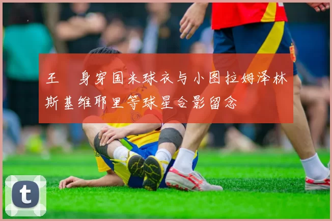 王濛身穿国米球衣与小图拉姆泽林斯基维耶里等球星合影留念