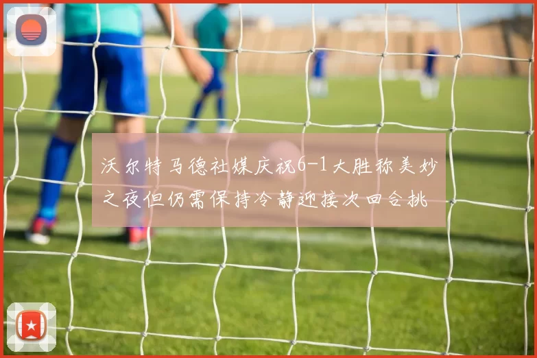 沃尔特马德社媒庆祝6-1大胜称美妙之夜但仍需保持冷静迎接次回合挑战