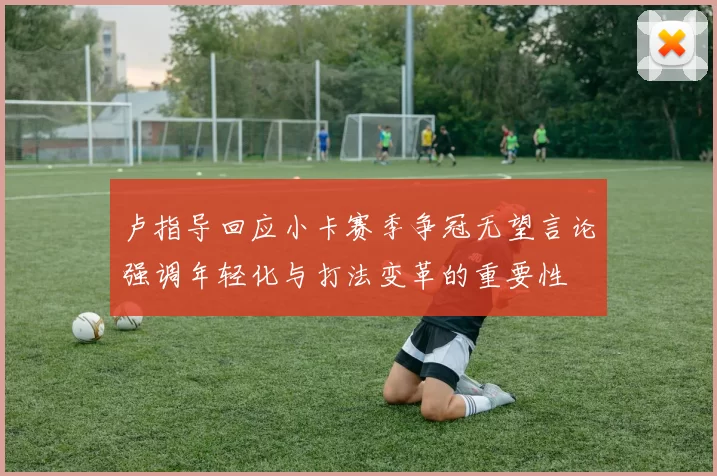 卢指导回应小卡赛季争冠无望言论强调年轻化与打法变革的重要性