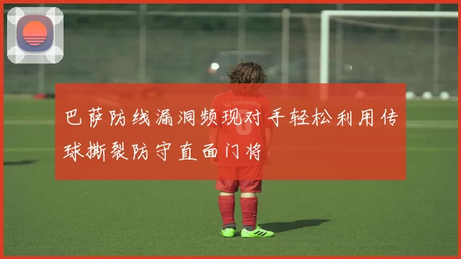 巴萨防线漏洞频现对手轻松利用传球撕裂防守直面门将