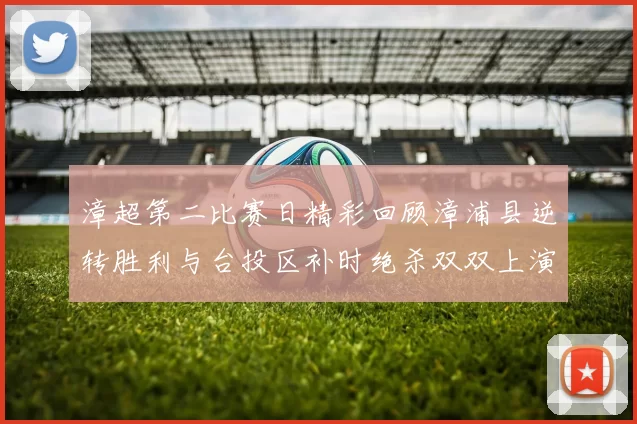 漳超第二比赛日精彩回顾漳浦县逆转胜利与台投区补时绝杀双双上演
