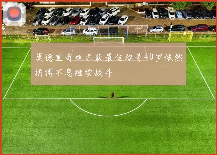 莫德里奇绝杀获最佳称号40岁依然拼搏不息继续战斗