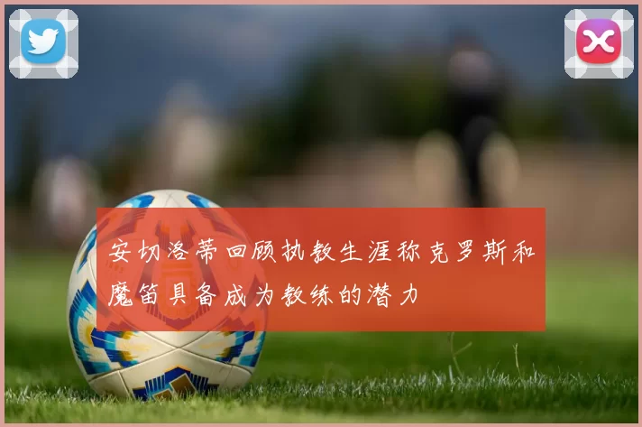 安切洛蒂回顾执教生涯称克罗斯和魔笛具备成为教练的潜力