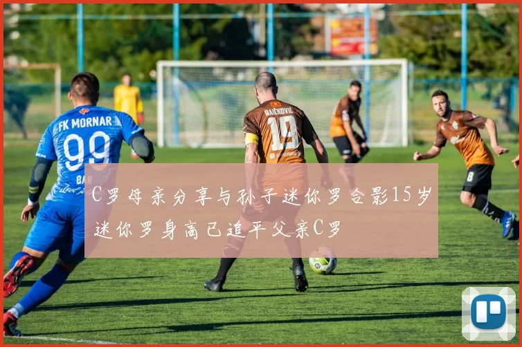 C罗母亲分享与孙子迷你罗合影15岁迷你罗身高已追平父亲C罗