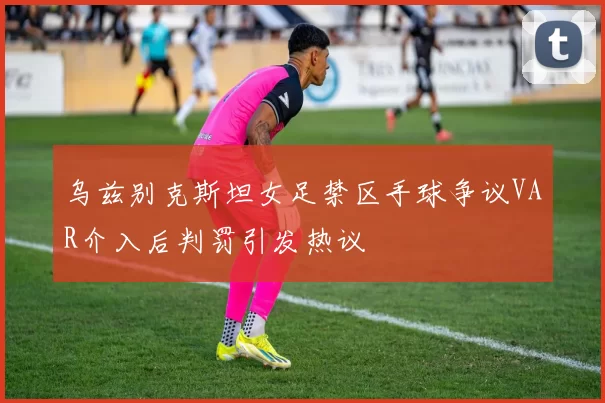 乌兹别克斯坦女足禁区手球争议VAR介入后判罚引发热议