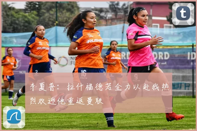 李夏普：拉什福德若全力以赴我热烈欢迎他重返曼联