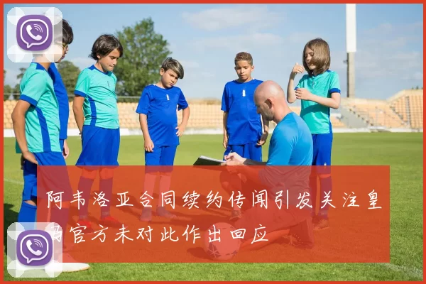 阿韦洛亚合同续约传闻引发关注皇马官方未对此作出回应