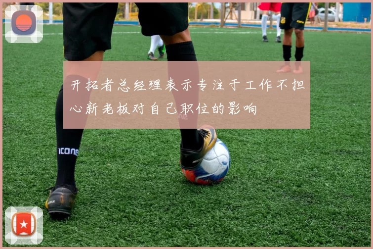 开拓者总经理表示专注于工作不担心新老板对自己职位的影响
