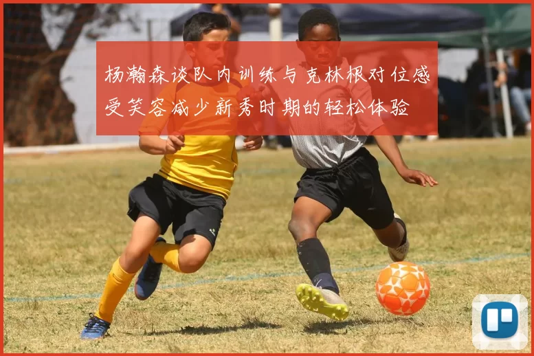 杨瀚森谈队内训练与克林根对位感受笑容减少新秀时期的轻松体验