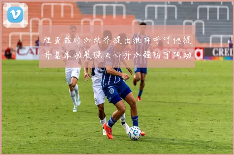 理查兹对加纳乔提出批评呼吁他提升基本功展现决心并加强防守跑动能力