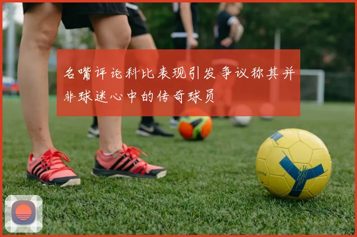 名嘴评论科比表现引发争议称其并非球迷心中的传奇球员
