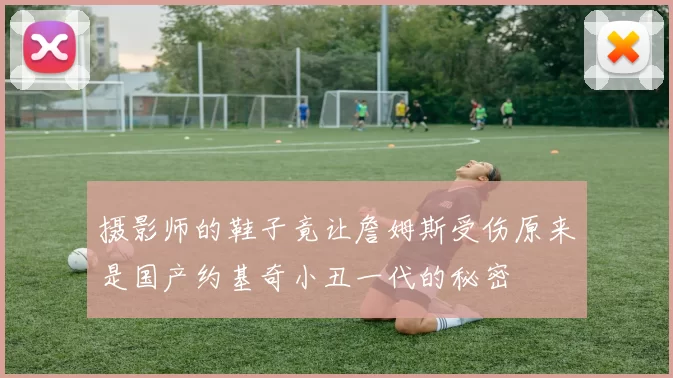 摄影师的鞋子竟让詹姆斯受伤原来是国产约基奇小丑一代的秘密