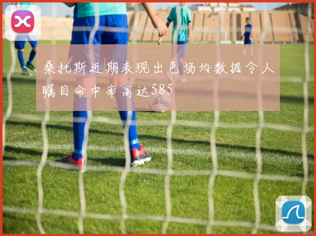 桑托斯近期表现出色场均数据令人瞩目命中率高达585