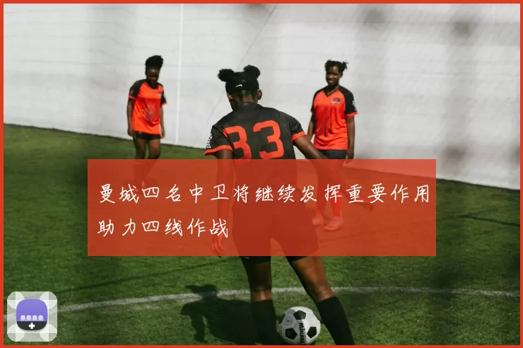 曼城四名中卫将继续发挥重要作用助力四线作战