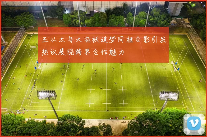 王以太与大花袄追梦同框合影引发热议展现跨界合作魅力