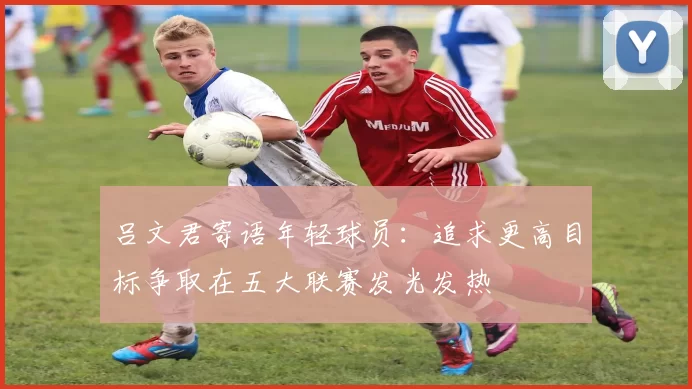 吕文君寄语年轻球员：追求更高目标争取在五大联赛发光发热