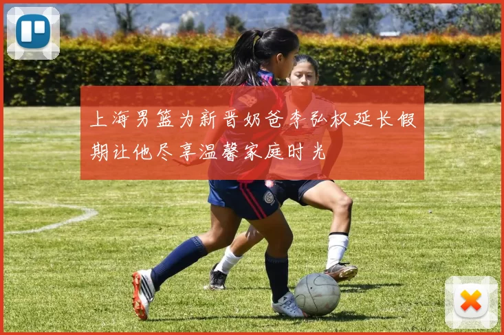 上海男篮为新晋奶爸李弘权延长假期让他尽享温馨家庭时光