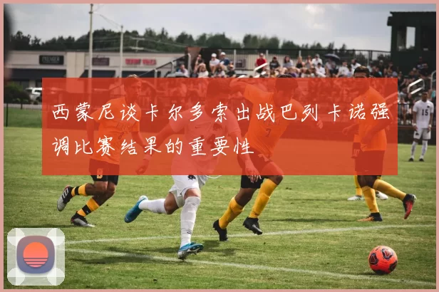 西蒙尼谈卡尔多索出战巴列卡诺强调比赛结果的重要性