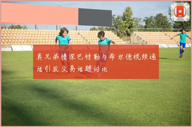 真兄弟情深巴特勒与希尔德视频通话引发交易话题讨论