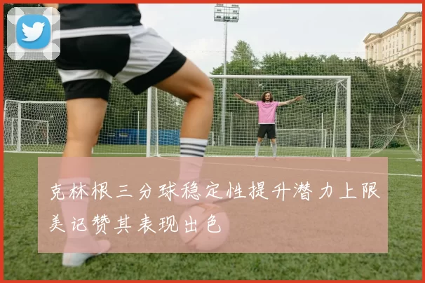 克林根三分球稳定性提升潜力上限美记赞其表现出色