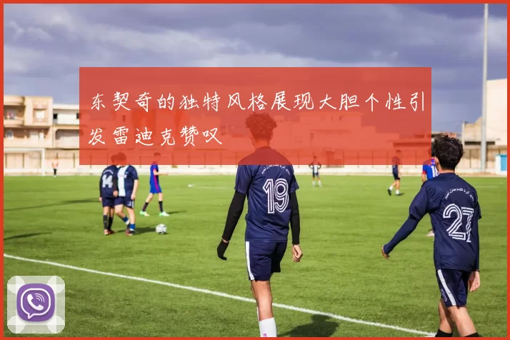 东契奇的独特风格展现大胆个性引发雷迪克赞叹