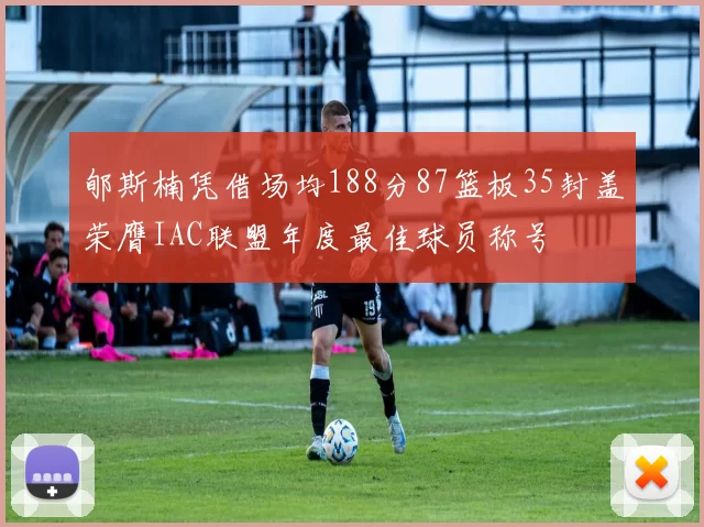 郇斯楠凭借场均188分87篮板35封盖荣膺IAC联盟年度最佳球员称号