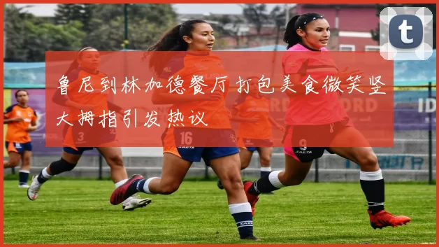 鲁尼到林加德餐厅打包美食微笑竖大拇指引发热议