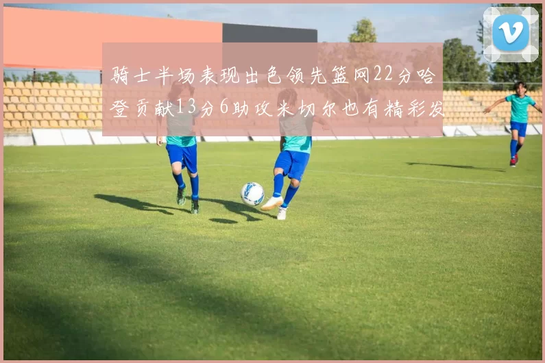 骑士半场表现出色领先篮网22分哈登贡献13分6助攻米切尔也有精彩发挥