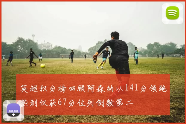 英超积分榜回顾阿森纳以141分领跑热刺仅获67分位列倒数第二