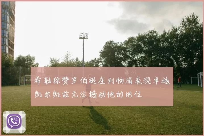 希勒称赞罗伯逊在利物浦表现卓越凯尔凯兹无法撼动他的地位